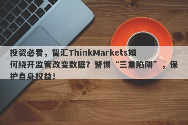 投资必看，智汇ThinkMarkets如何绕开监管改变数据？警惕“三重陷阱”，保护自身权益！