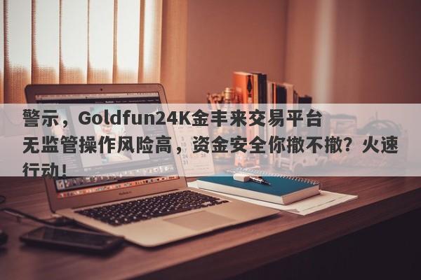 警示，Goldfun24K金丰来交易平台无监管操作风险高，资金安全你撤不撤？火速行动！