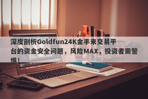 深度剖析Goldfun24K金丰来交易平台的资金安全问题，风险MAX，投资者需警惕！