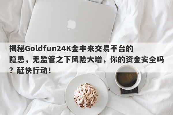 揭秘Goldfun24K金丰来交易平台的隐患，无监管之下风险大增，你的资金安全吗？赶快行动！