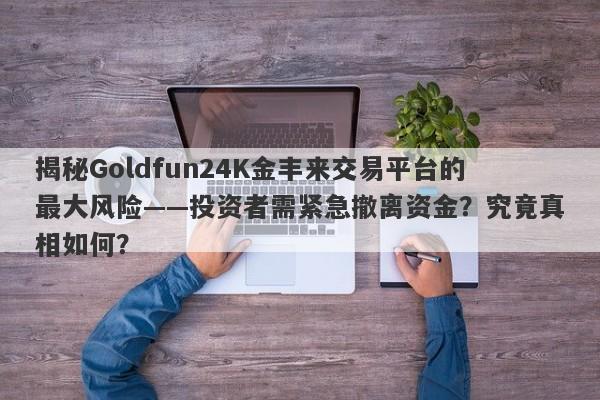 揭秘Goldfun24K金丰来交易平台的最大风险——投资者需紧急撤离资金？究竟真相如何？