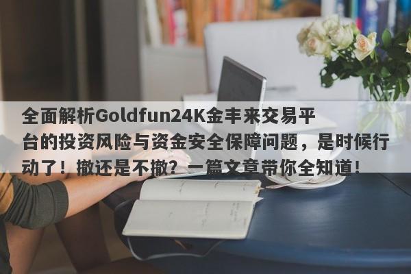 全面解析Goldfun24K金丰来交易平台的投资风险与资金安全保障问题，是时候行动了！撤还是不撤？一篇文章带你全知道！