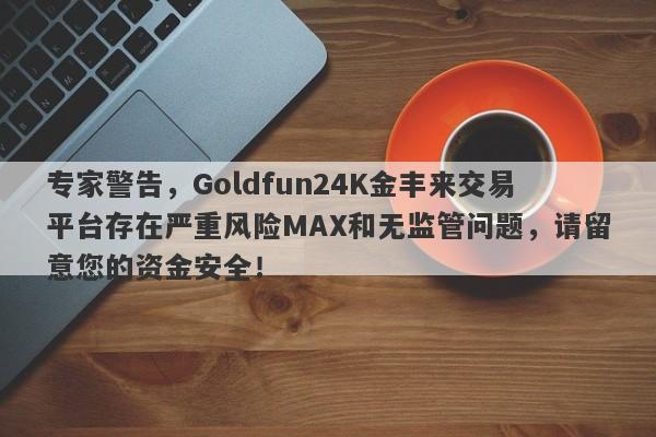 专家警告，Goldfun24K金丰来交易平台存在严重风险MAX和无监管问题，请留意您的资金安全！