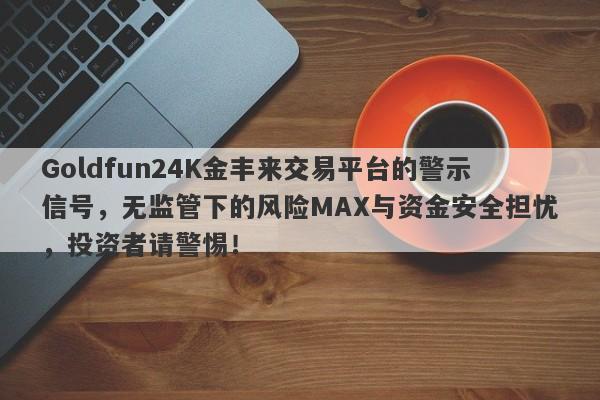 Goldfun24K金丰来交易平台的警示信号，无监管下的风险MAX与资金安全担忧，投资者请警惕！