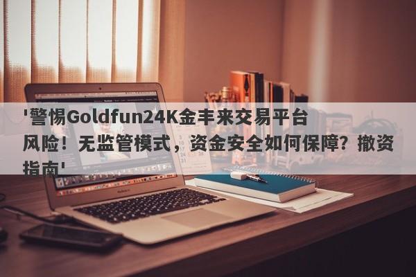 '警惕Goldfun24K金丰来交易平台风险！无监管模式，资金安全如何保障？撤资指南'