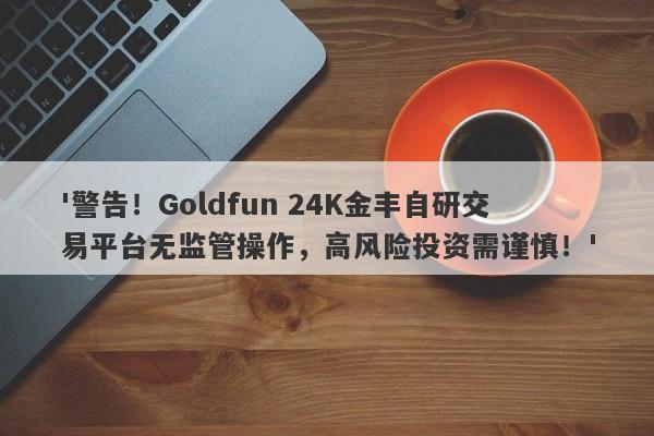 '警告！Goldfun 24K金丰自研交易平台无监管操作，高风险投资需谨慎！'