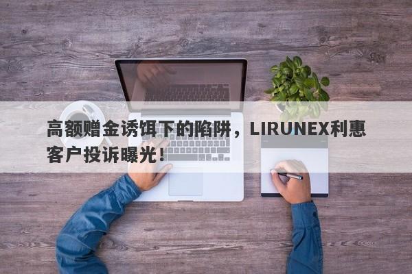 高额赠金诱饵下的陷阱，LIRUNEX利惠客户投诉曝光！