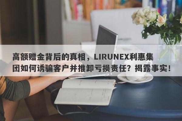 高额赠金背后的真相，LIRUNEX利惠集团如何诱骗客户并推卸亏损责任？揭露事实！