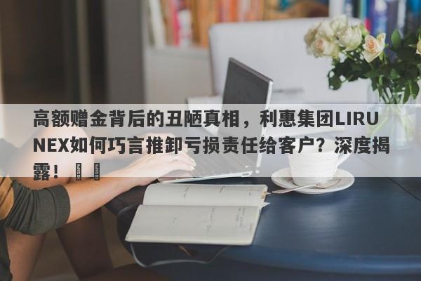 高额赠金背后的丑陋真相，利惠集团LIRUNEX如何巧言推卸亏损责任给客户？深度揭露！​​