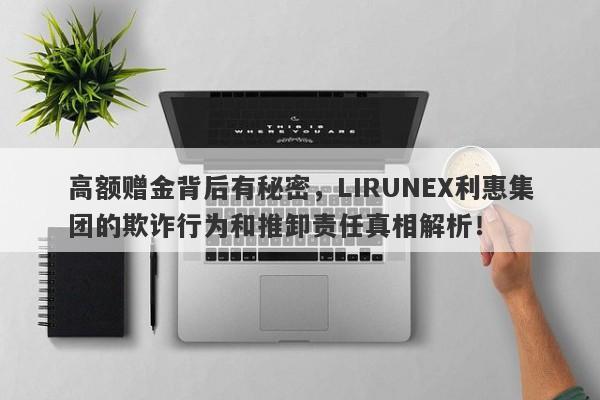 高额赠金背后有秘密，LIRUNEX利惠集团的欺诈行为和推卸责任真相解析！