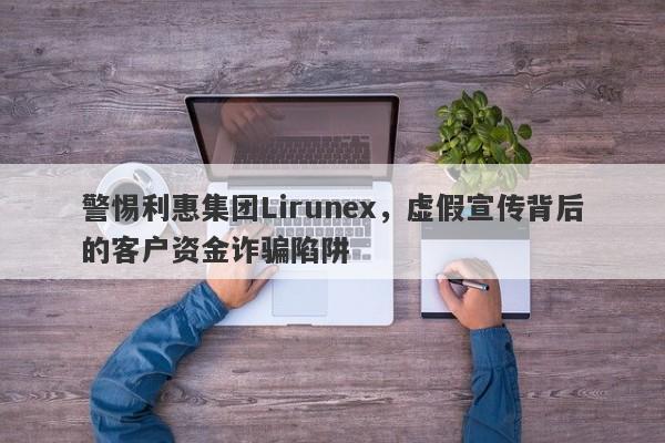 警惕利惠集团Lirunex，虚假宣传背后的客户资金诈骗陷阱