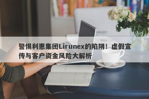 警惕利惠集团Lirunex的陷阱！虚假宣传与客户资金风险大解析