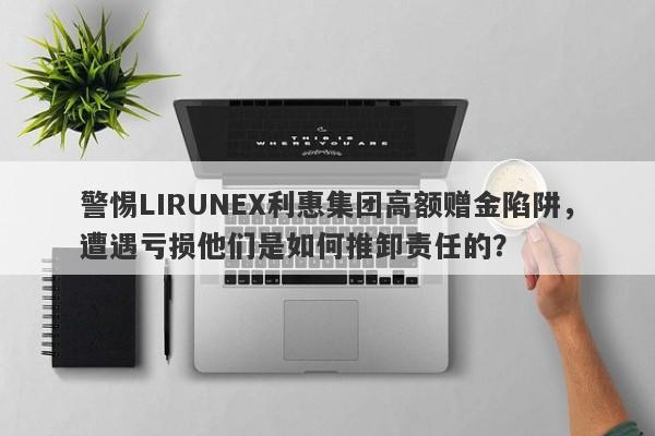 警惕LIRUNEX利惠集团高额赠金陷阱，遭遇亏损他们是如何推卸责任的？