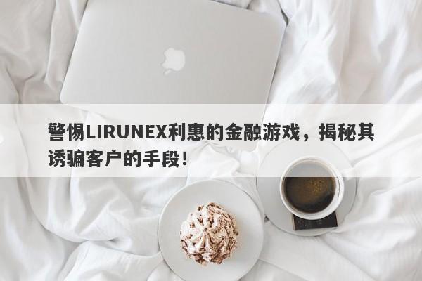 警惕LIRUNEX利惠的金融游戏，揭秘其诱骗客户的手段！