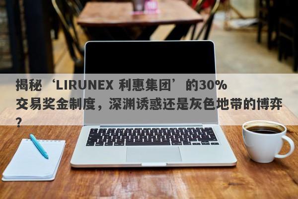 揭秘‘LIRUNEX 利惠集团’的30%交易奖金制度，深渊诱惑还是灰色地带的博弈？