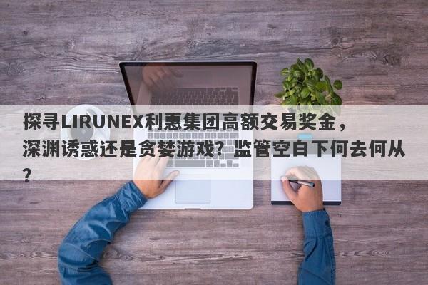 探寻LIRUNEX利惠集团高额交易奖金，深渊诱惑还是贪婪游戏？监管空白下何去何从？