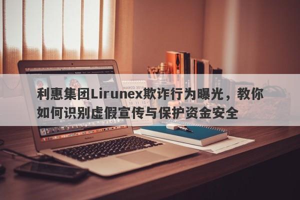 利惠集团Lirunex欺诈行为曝光，教你如何识别虚假宣传与保护资金安全