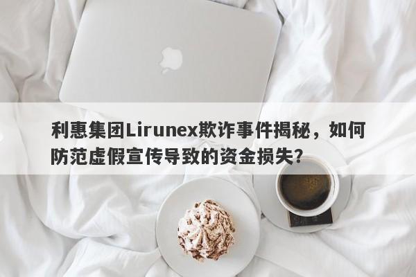 利惠集团Lirunex欺诈事件揭秘，如何防范虚假宣传导致的资金损失？