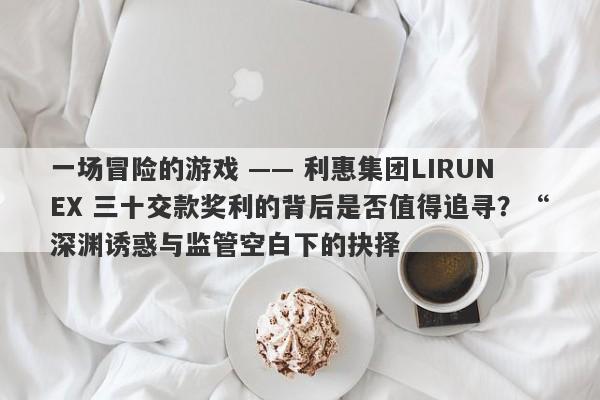 一场冒险的游戏 —— 利惠集团LIRUNEX 三十交款奖利的背后是否值得追寻？“深渊诱惑与监管空白下的抉择