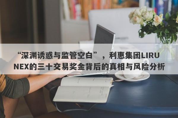 “深渊诱惑与监管空白”，利惠集团LIRUNEX的三十交易奖金背后的真相与风险分析