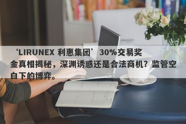 ‘LIRUNEX 利惠集团’30%交易奖金真相揭秘，深渊诱惑还是合法商机？监管空白下的博弈。