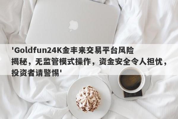 'Goldfun24K金丰来交易平台风险揭秘，无监管模式操作，资金安全令人担忧，投资者请警惕'