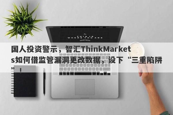 国人投资警示，智汇ThinkMarkets如何借监管漏洞更改数据，设下“三重陷阱”！