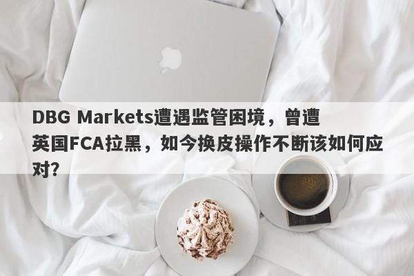 DBG Markets遭遇监管困境，曾遭英国FCA拉黑，如今换皮操作不断该如何应对？