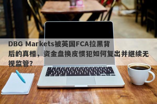 DBG Markets被英国FCA拉黑背后的真相，资金盘换皮惯犯如何复出并继续无视监管？