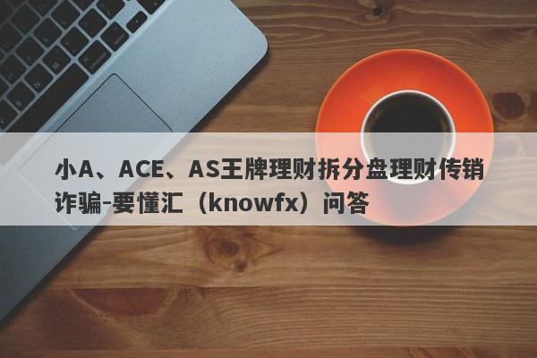 小A、ACE、AS王牌理财拆分盘理财传销诈骗-要懂汇（knowfx）问答