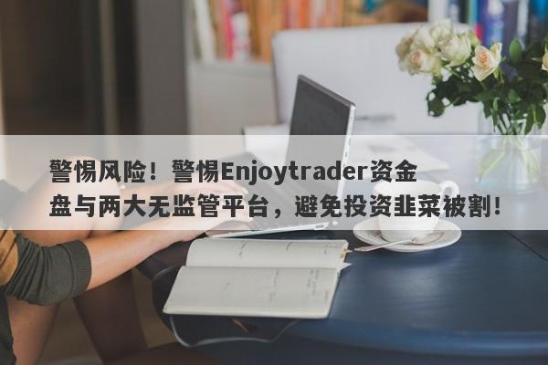 警惕风险！警惕Enjoytrader资金盘与两大无监管平台，避免投资韭菜被割！