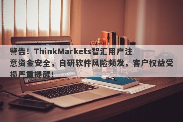 警告！ThinkMarkets智汇用户注意资金安全，自研软件风险频发，客户权益受损严重提醒！