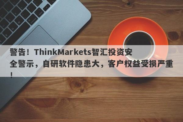 警告！ThinkMarkets智汇投资安全警示，自研软件隐患大，客户权益受损严重！