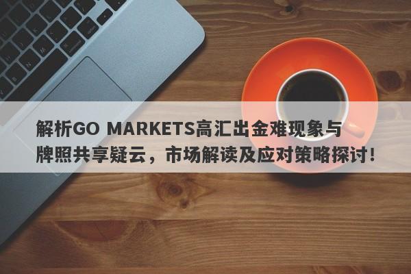 解析GO MARKETS高汇出金难现象与牌照共享疑云，市场解读及应对策略探讨！