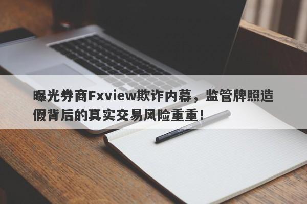 曝光券商Fxview欺诈内幕，监管牌照造假背后的真实交易风险重重！