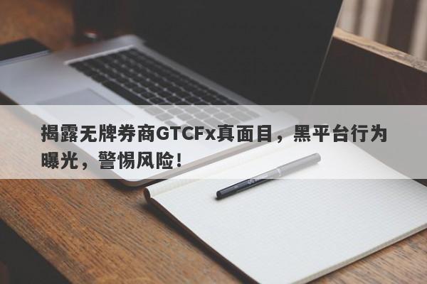 揭露无牌券商GTCFx真面目，黑平台行为曝光，警惕风险！