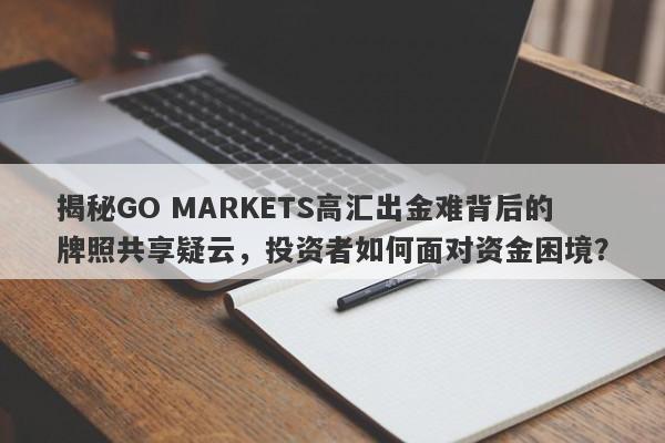 揭秘GO MARKETS高汇出金难背后的牌照共享疑云，投资者如何面对资金困境？