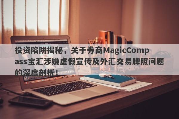 投资陷阱揭秘，关于券商MagicCompass宝汇涉嫌虚假宣传及外汇交易牌照问题的深度剖析！