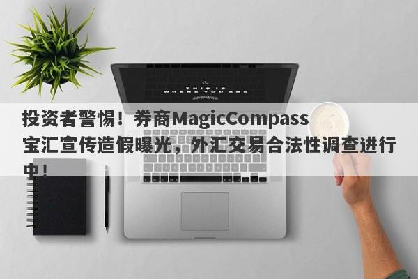 投资者警惕！券商MagicCompass宝汇宣传造假曝光，外汇交易合法性调查进行中！