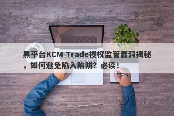 黑平台KCM Trade授权监管漏洞揭秘，如何避免陷入陷阱？必读！