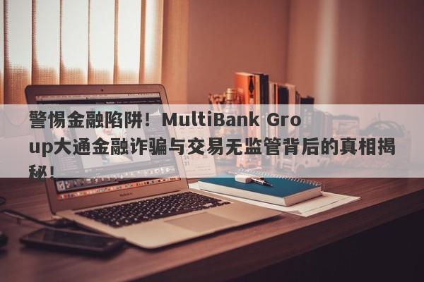 警惕金融陷阱！MultiBank Group大通金融诈骗与交易无监管背后的真相揭秘！