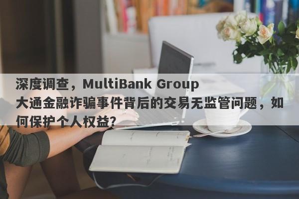 深度调查，MultiBank Group大通金融诈骗事件背后的交易无监管问题，如何保护个人权益？