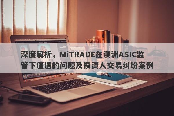 深度解析，MiTRADE在澳洲ASIC监管下遭遇的问题及投资人交易纠纷案例