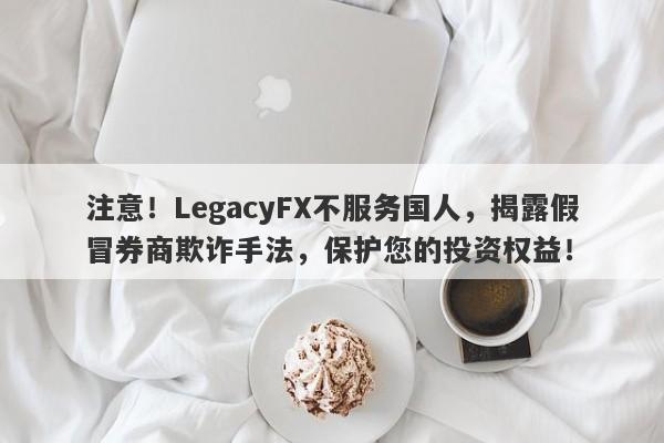 注意！LegacyFX不服务国人，揭露假冒券商欺诈手法，保护您的投资权益！