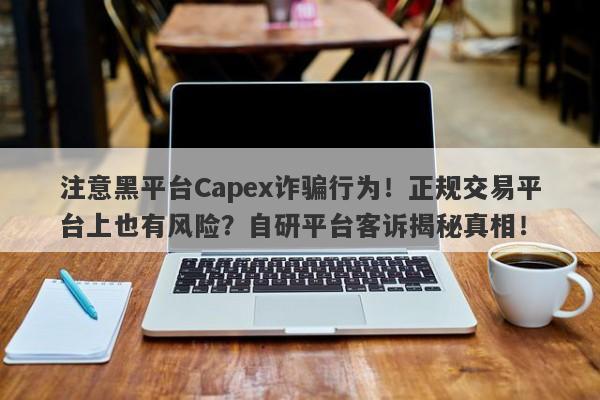 注意黑平台Capex诈骗行为！正规交易平台上也有风险？自研平台客诉揭秘真相！