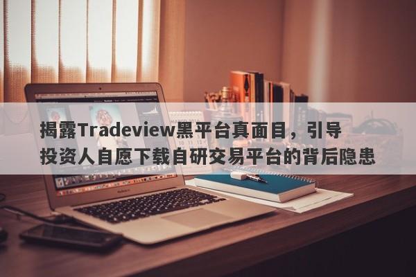 揭露Tradeview黑平台真面目，引导投资人自愿下载自研交易平台的背后隐患