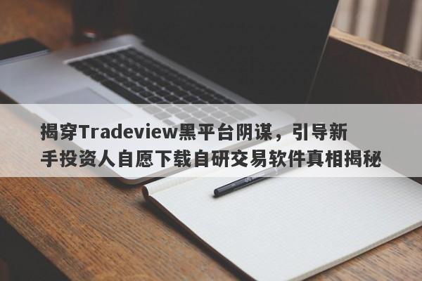 揭穿Tradeview黑平台阴谋，引导新手投资人自愿下载自研交易软件真相揭秘