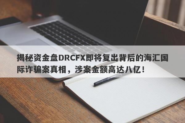 揭秘资金盘DRCFX即将复出背后的海汇国际诈骗案真相，涉案金额高达八亿！