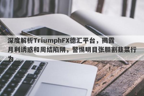 深度解析TriumphFX德汇平台，揭露月利诱惑和周结陷阱，警惕明目张胆割韭菜行为