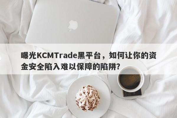 曝光KCMTrade黑平台，如何让你的资金安全陷入难以保障的陷阱？